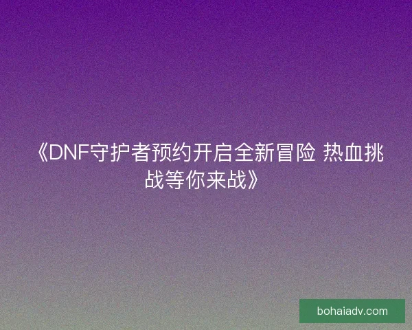 《DNF守护者预约开启全新冒险 热血挑战等你来战》