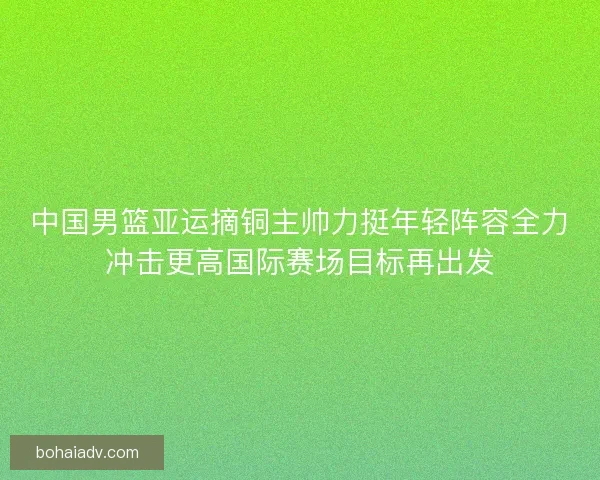 中国男篮亚运摘铜主帅力挺年轻阵容全力冲击更高国际赛场目标再出发