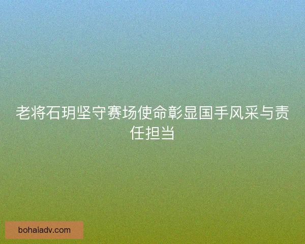 老将石玥坚守赛场使命彰显国手风采与责任担当