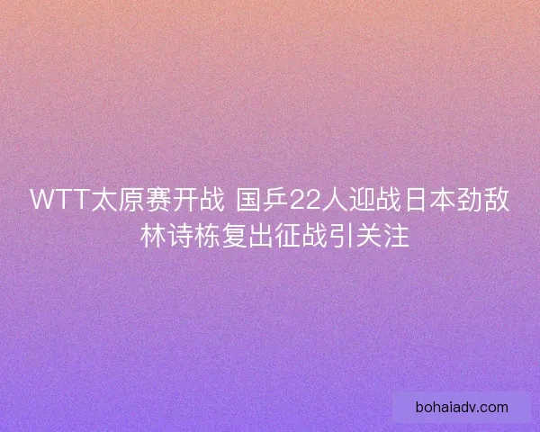 WTT太原赛开战 国乒22人迎战日本劲敌 林诗栋复出征战引关注