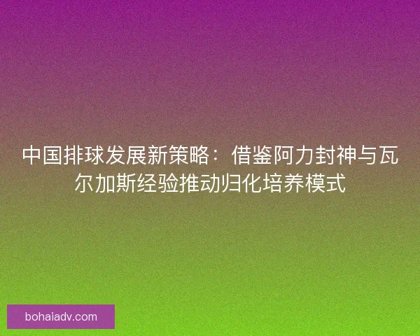 中国排球发展新策略：借鉴阿力封神与瓦尔加斯经验推动归化培养模式