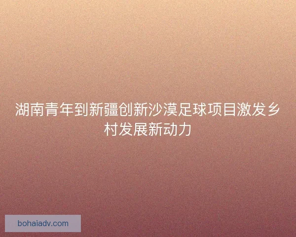 湖南青年到新疆创新沙漠足球项目激发乡村发展新动力
