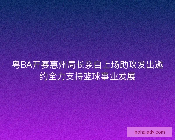 粤BA开赛惠州局长亲自上场助攻发出邀约全力支持篮球事业发展
