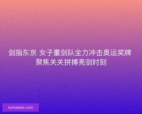 剑指东京 女子重剑队全力冲击奥运奖牌 聚焦关关拼搏亮剑时刻