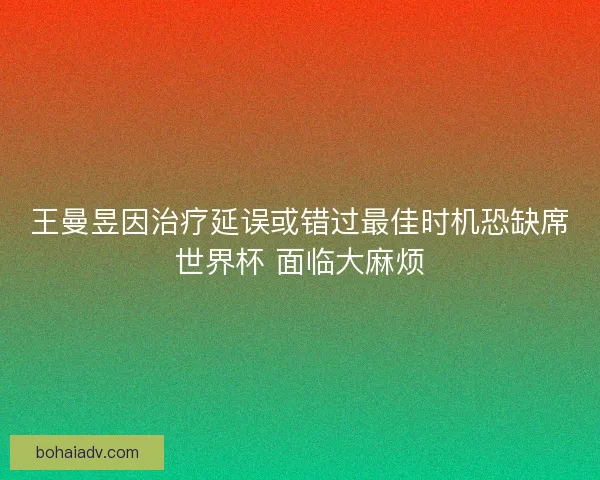 王曼昱因治疗延误或错过最佳时机恐缺席世界杯 面临大麻烦