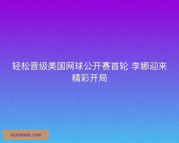 轻松晋级美国网球公开赛首轮 李娜迎来精彩开局
