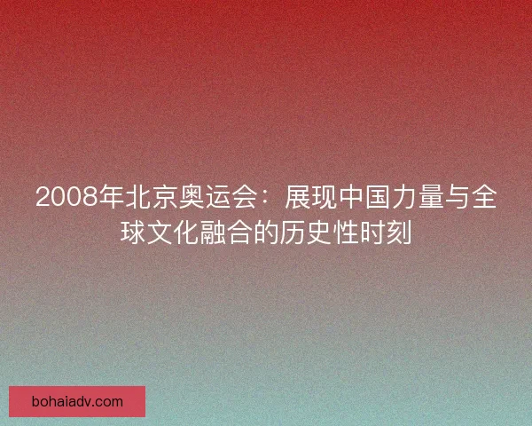 2008年北京奥运会：展现中国力量与全球文化融合的历史性时刻