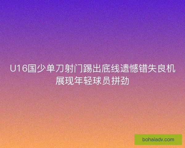 U16国少单刀射门踢出底线遗憾错失良机展现年轻球员拼劲