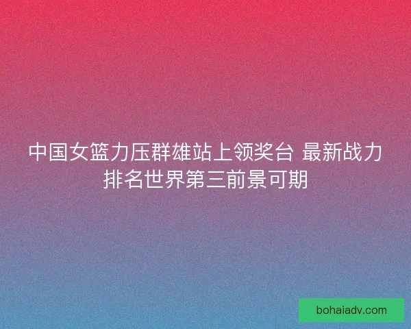 中国女篮力压群雄站上领奖台 最新战力排名世界第三前景可期