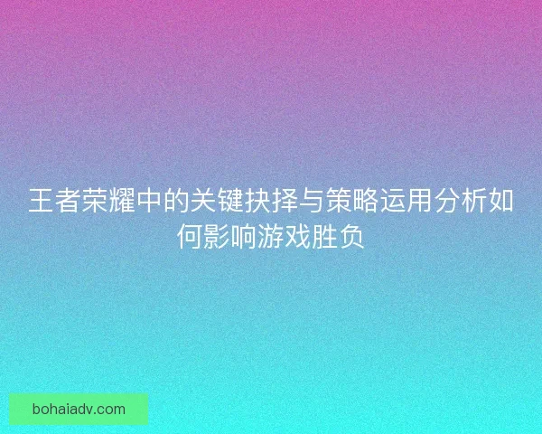 王者荣耀中的关键抉择与策略运用分析如何影响游戏胜负 王者荣耀中的关键抉择与策略运用分析如何影响游戏胜负