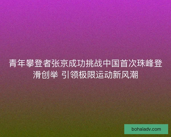 青年攀登者张京成功挑战中国首次珠峰登滑创举 引领极限运动新风潮 青年攀登者张京成功挑战中国首次珠峰登滑创举 引领极限运动新风潮