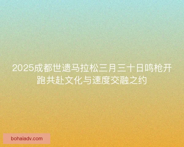 2025成都世遗马拉松三月三十日鸣枪开跑共赴文化与速度交融之约