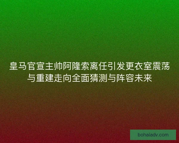 皇马官宣主帅阿隆索离任引发更衣室震荡与重建走向全面猜测与阵容未来