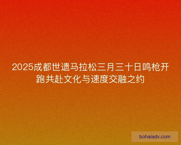 2025成都世遗马拉松三月三十日鸣枪开跑共赴文化与速度交融之约