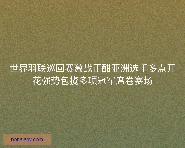 世界羽联巡回赛激战正酣亚洲选手多点开花强势包揽多项冠军席卷赛场 世界羽联巡回赛激战正酣亚洲选手多点开花强势包揽多项冠军席卷赛场