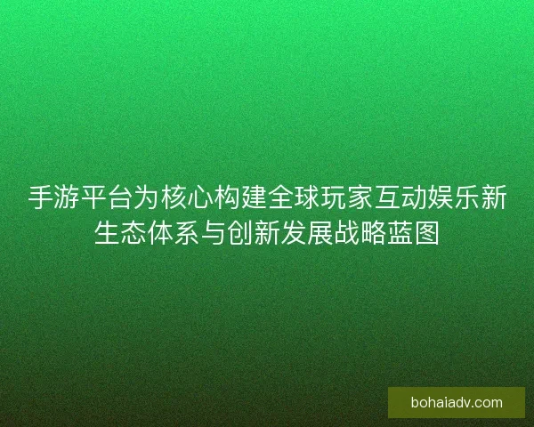 手游平台为核心构建全球玩家互动娱乐新生态体系与创新发展战略蓝图 手游平台为核心构建全球玩家互动娱乐新生态体系与创新发展战略蓝图