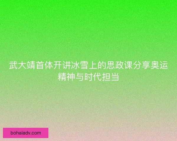 武大靖首体开讲冰雪上的思政课分享奥运精神与时代担当