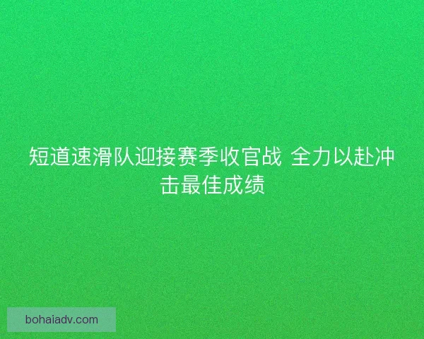 短道速滑队迎接赛季收官战 全力以赴冲击最佳成绩