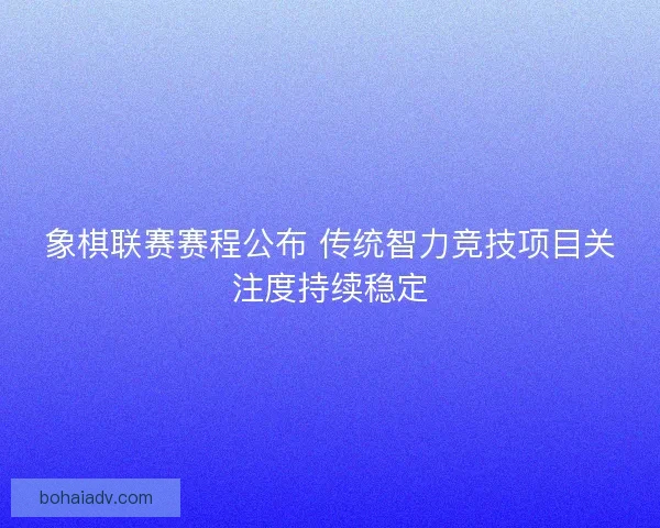 象棋联赛赛程公布 传统智力竞技项目关注度持续稳定