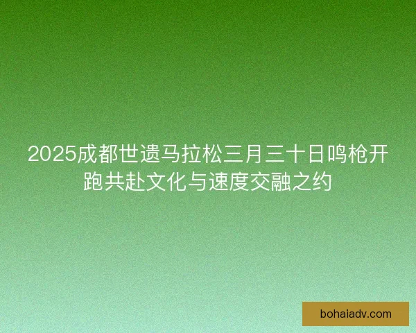 2025成都世遗马拉松三月三十日鸣枪开跑共赴文化与速度交融之约