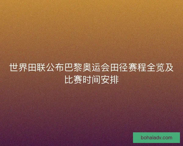 世界田联公布巴黎奥运会田径赛程全览及比赛时间安排