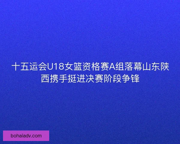 十五运会U18女篮资格赛A组落幕山东陕西携手挺进决赛阶段争锋