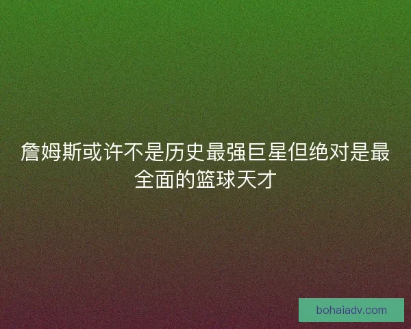 詹姆斯或许不是历史最强巨星但绝对是最全面的篮球天才