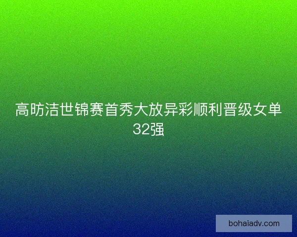高昉洁世锦赛首秀大放异彩顺利晋级女单32强