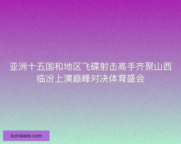 亚洲十五国和地区飞碟射击高手齐聚山西临汾上演巅峰对决体育盛会
