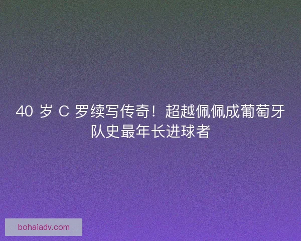 40 岁 C 罗续写传奇！超越佩佩成葡萄牙队史最年长进球者