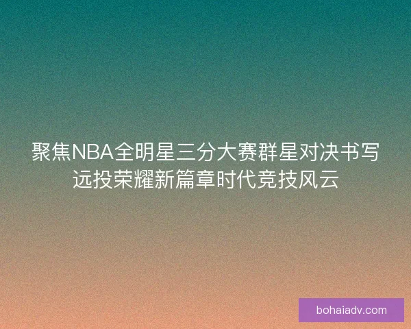 聚焦NBA全明星三分大赛群星对决书写远投荣耀新篇章时代竞技风云 聚焦NBA全明星三分大赛群星对决书写远投荣耀新篇章时代竞技风云