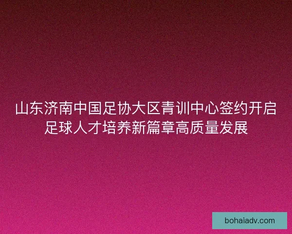山东济南中国足协大区青训中心签约开启足球人才培养新篇章高质量发展 山东济南中国足协大区青训中心签约开启足球人才培养新篇章高质量发展